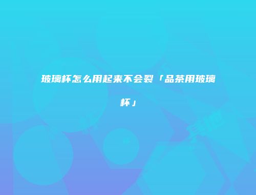 玻璃杯怎么用起来不会裂「品茶用玻璃杯」