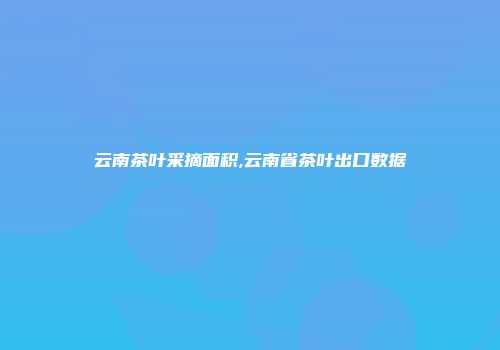 云南茶叶采摘面积,云南省茶叶出口数据