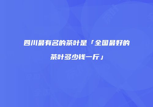 四川最有名的茶叶是「全国最好的茶叶多少钱一斤」