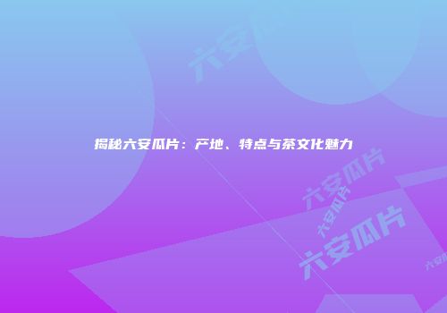 揭秘六安瓜片：产地、特点与茶文化魅力