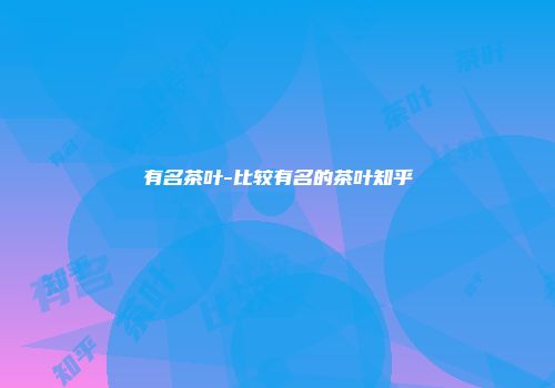 有名茶叶-比较有名的茶叶知乎