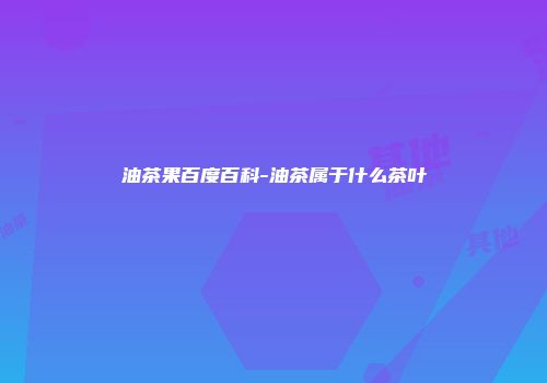 油茶果百度百科-油茶属于什么茶叶
