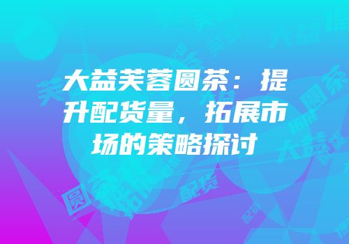 大益芙蓉圆茶：提升配货量，拓展市场的策略探讨