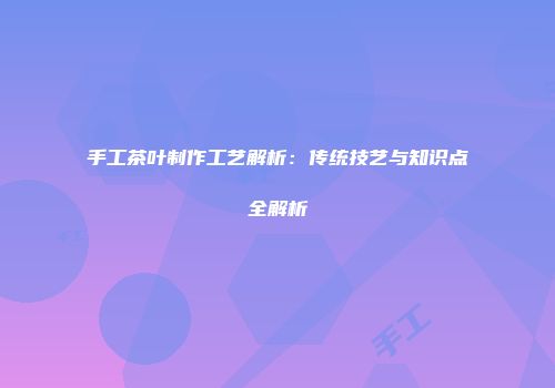 手工茶叶制作工艺解析：传统技艺与知识点全解析