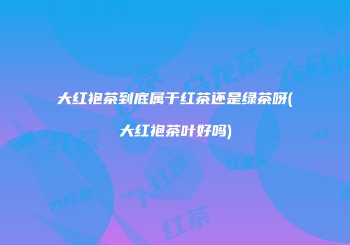 大红袍茶到底属于红茶还是绿茶呀(大红袍茶叶好吗)