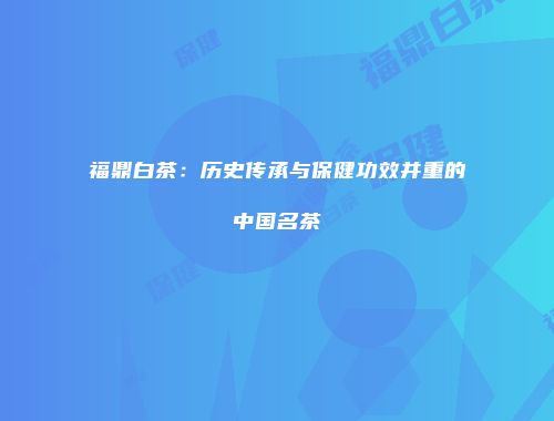 福鼎白茶：历史传承与保健功效并重的中国名茶