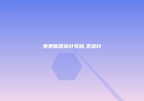 免费保健茶叶号码,卖茶叶