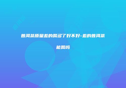 普洱茶质量差的喝多了好不好-差的普洱茶能喝吗