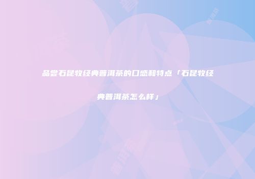品尝石昆牧经典普洱茶的口感和特点「石昆牧经典普洱茶怎么样」