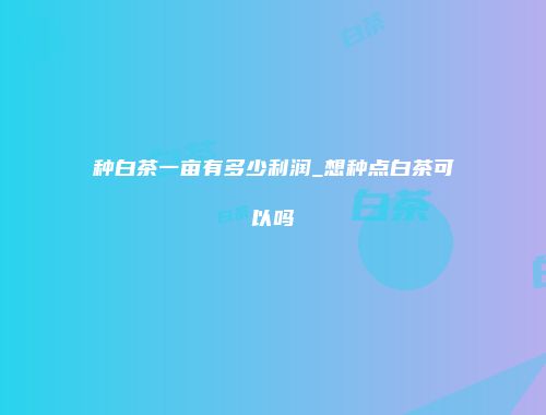 种白茶一亩有多少利润_想种点白茶可以吗