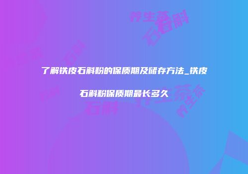 了解铁皮石斛粉的保质期及储存方法_铁皮石斛粉保质期最长多久