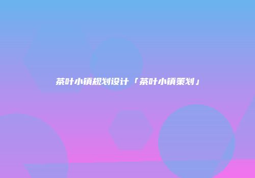 茶叶小镇规划设计「茶叶小镇策划」
