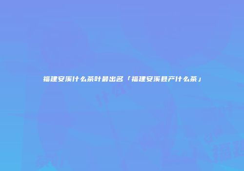 福建安溪什么茶叶最出名「福建安溪县产什么茶」