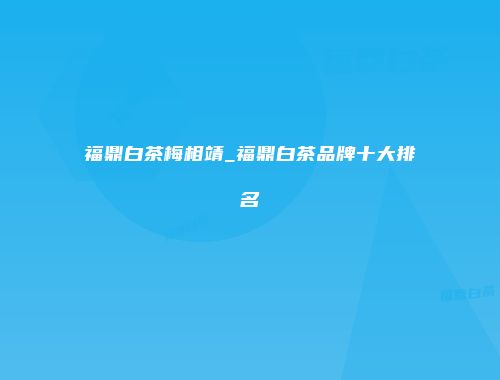 福鼎白茶梅相靖_福鼎白茶品牌十大排名