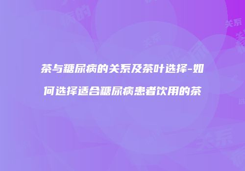 茶与糖尿病的关系及茶叶选择-如何选择适合糖尿病患者饮用的茶