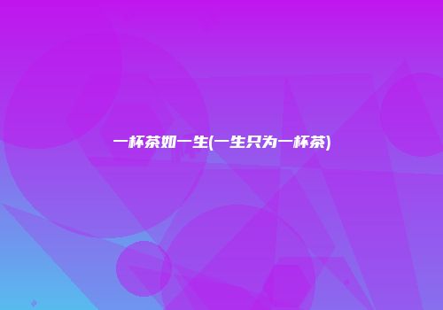 一杯茶如一生(一生只为一杯茶)