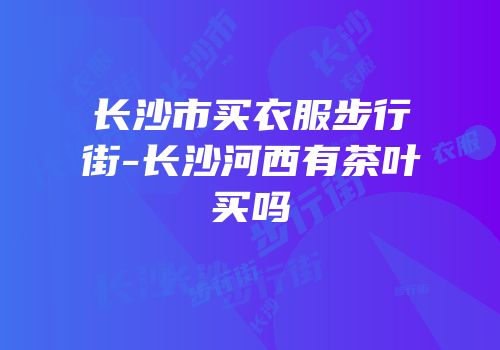 长沙市买衣服步行街-长沙河西有茶叶买吗