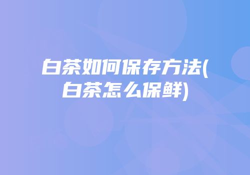 白茶如何保存方法(白茶怎么保鲜)