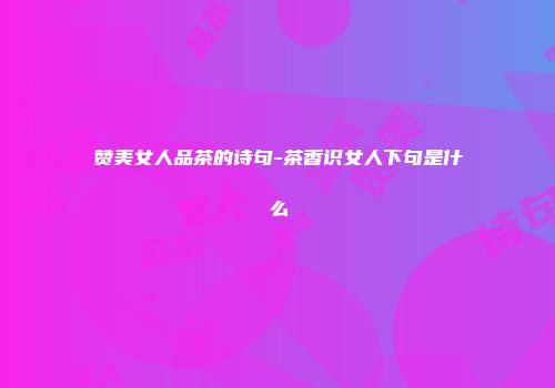 赞美女人品茶的诗句-茶香识女人下句是什么
