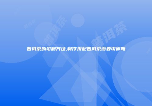 普洱茶的切割方法,制作拼配普洱茶需要切碎吗