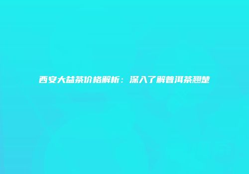 西安大益茶价格解析：深入了解普洱茶翘楚