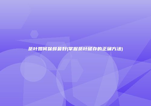 茶叶如何保鲜最好(掌握茶叶储存的正确方法)