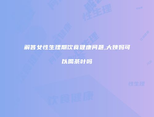 解答女性生理期饮食健康问题,大姨妈可以喝茶叶吗