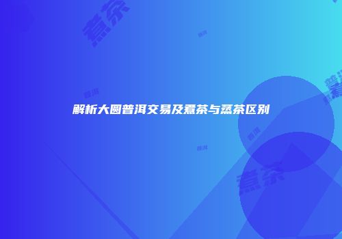 解析大圆普洱交易及煮茶与蒸茶区别