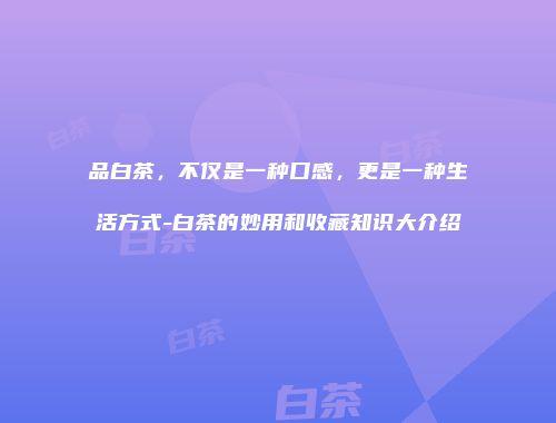 品白茶，不仅是一种口感，更是一种生活方式-白茶的妙用和收藏知识大介绍