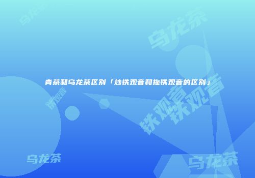 青茶和乌龙茶区别「炒铁观音和拖铁观音的区别」