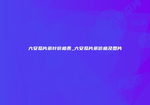 六安瓜片茶叶价格表_六安瓜片茶价格及图片
