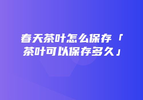 春天茶叶怎么保存「茶叶可以保存多久」