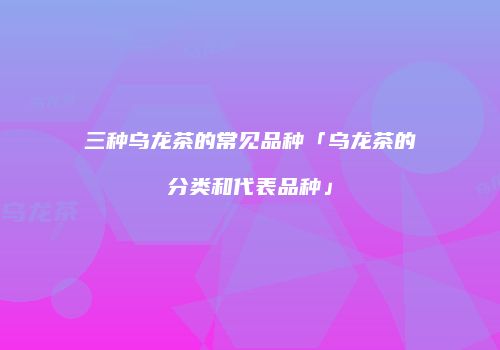 三种乌龙茶的常见品种「乌龙茶的分类和代表品种」