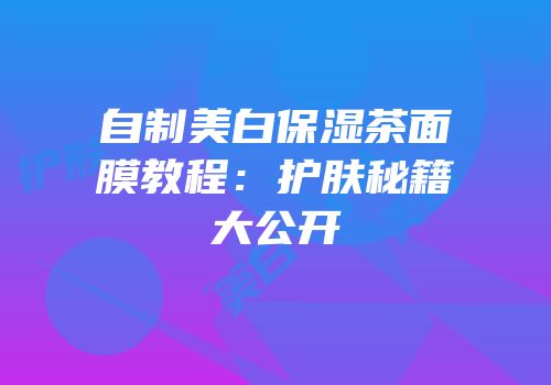 自制美白保湿茶面膜教程：护肤秘籍大公开