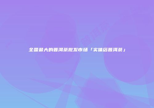 全国最大的普洱茶批发市场「实体店普洱茶」