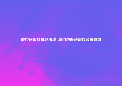厦门进出口茶叶海堤_厦门茶叶进出口公司官网