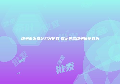 哪里批发茶叶批发便宜,茶业进货哪里最便宜的