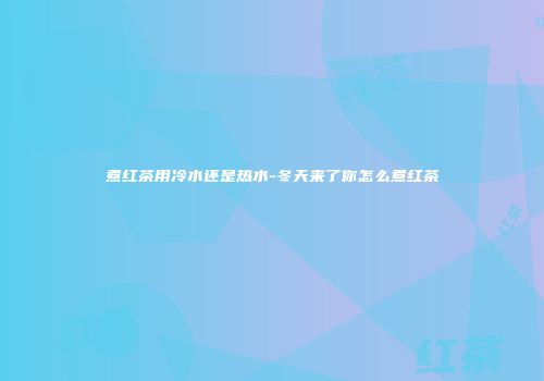 煮红茶用冷水还是热水-冬天来了你怎么煮红茶