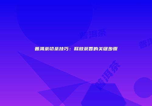 普洱茶切茶技巧：释放茶香的关键步骤