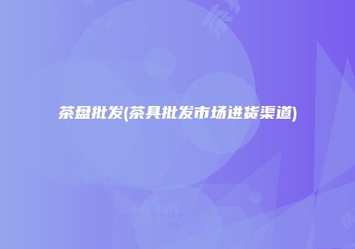茶盘批发(茶具批发市场进货渠道)