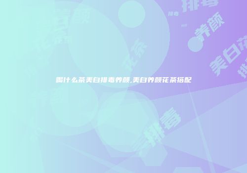 喝什么茶美白排毒养颜,美白养颜花茶搭配