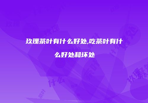 玖瑰茶叶有什么好处,吃茶叶有什么好处和坏处
