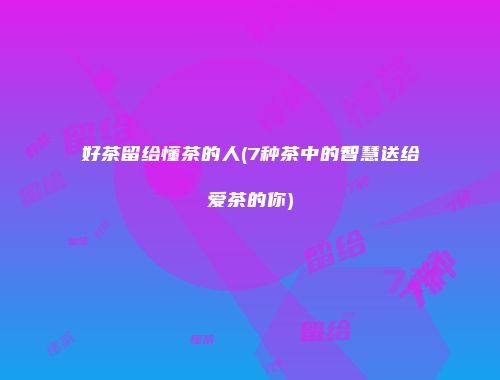 好茶留给懂茶的人(7种茶中的智慧送给爱茶的你)