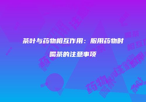 茶叶与药物相互作用：服用药物时喝茶的注意事项
