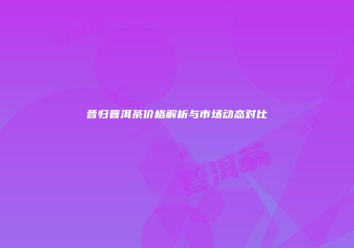 昔归普洱茶价格解析与市场动态对比