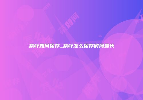 茶叶如何保存_茶叶怎么保存时间最长