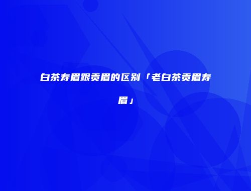 白茶寿眉跟贡眉的区别「老白茶贡眉寿眉」