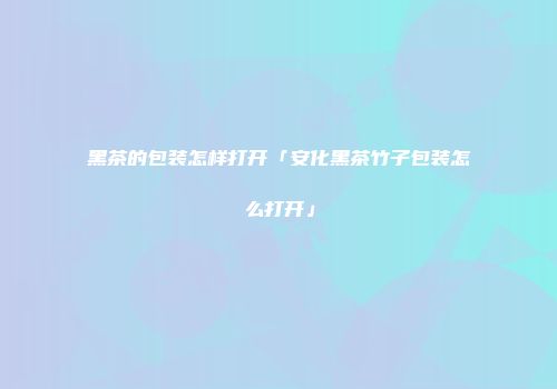 黑茶的包装怎样打开「安化黑茶竹子包装怎么打开」