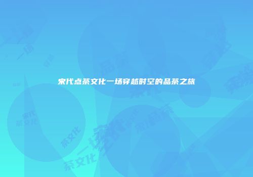 宋代点茶文化一场穿越时空的品茶之旅