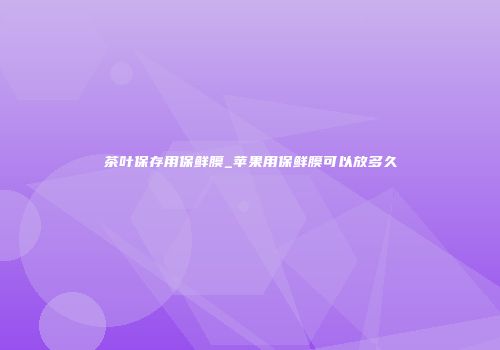 茶叶保存用保鲜膜_苹果用保鲜膜可以放多久
